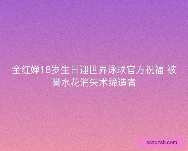 全红婵18岁生日迎世界泳联官方祝福 被誉水花消失术缔造者
