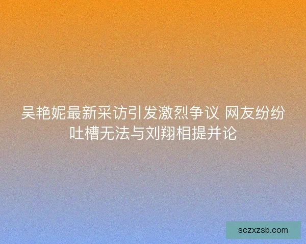 吴艳妮最新采访引发激烈争议 网友纷纷吐槽无法与刘翔相提并论