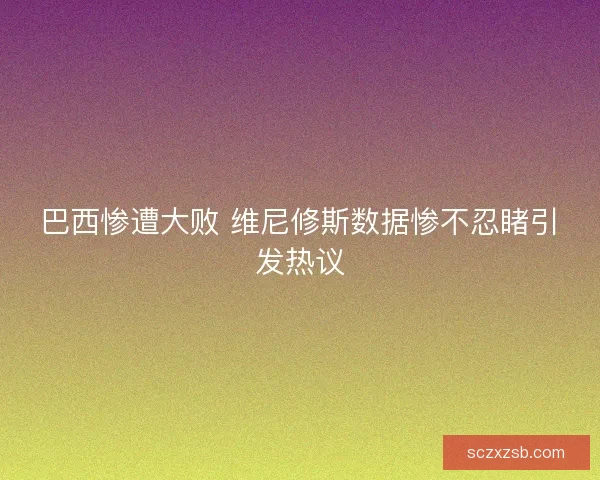 巴西惨遭大败 维尼修斯数据惨不忍睹引发热议