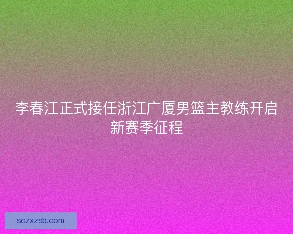 李春江正式接任浙江广厦男篮主教练开启新赛季征程