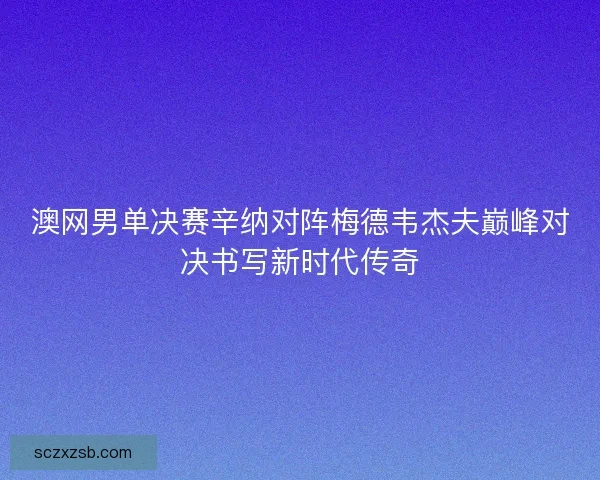 澳网男单决赛辛纳对阵梅德韦杰夫巅峰对决书写新时代传奇