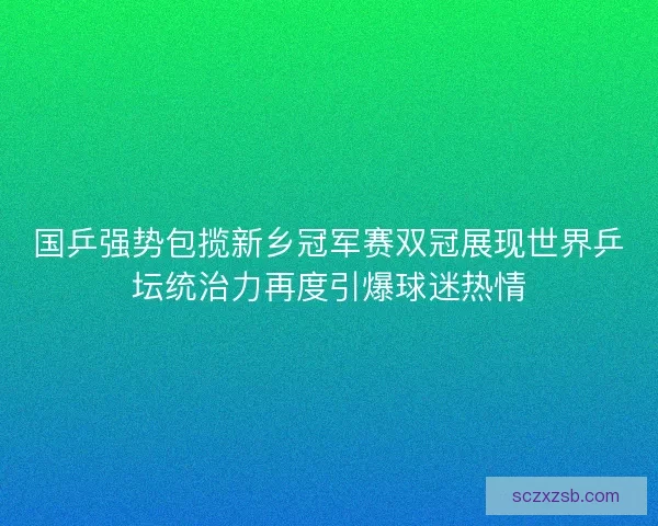 国乒强势包揽新乡冠军赛双冠展现世界乒坛统治力再度引爆球迷热情
