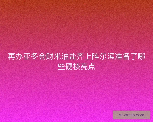 再办亚冬会财米油盐齐上阵尔滨准备了哪些硬核亮点