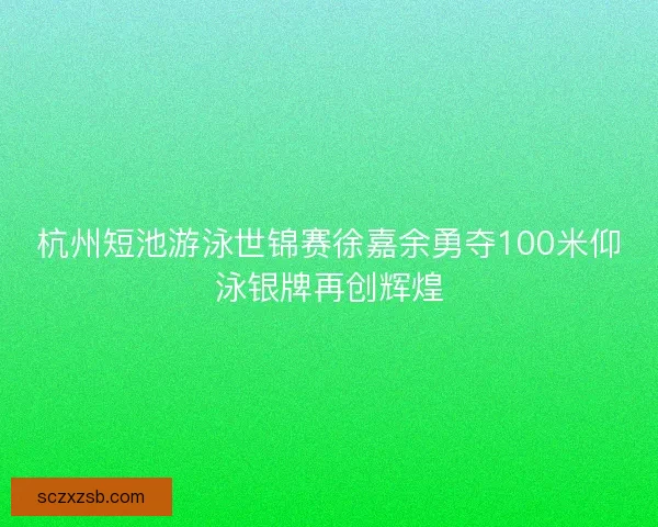 杭州短池游泳世锦赛徐嘉余勇夺100米仰泳银牌再创辉煌