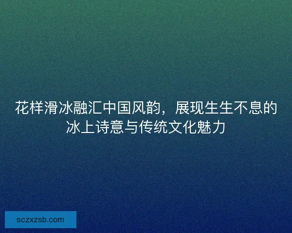 花样滑冰融汇中国风韵，展现生生不息的冰上诗意与传统文化魅力