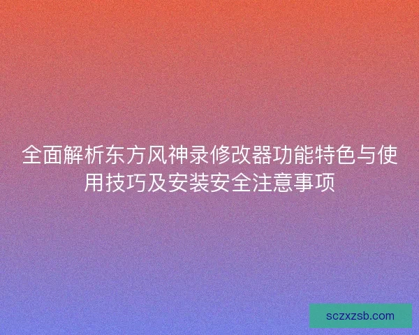 全面解析东方风神录修改器功能特色与使用技巧及安装安全注意事项