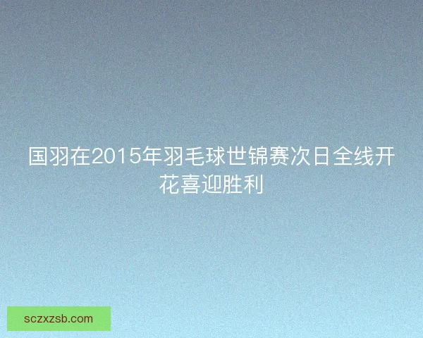 国羽在2015年羽毛球世锦赛次日全线开花喜迎胜利 国羽在2015年羽毛球世锦赛次日全线开花喜迎胜利