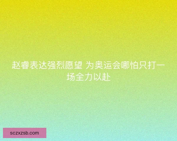 赵睿表达强烈愿望 为奥运会哪怕只打一场全力以赴 赵睿表达强烈愿望 为奥运会哪怕只打一场全力以赴