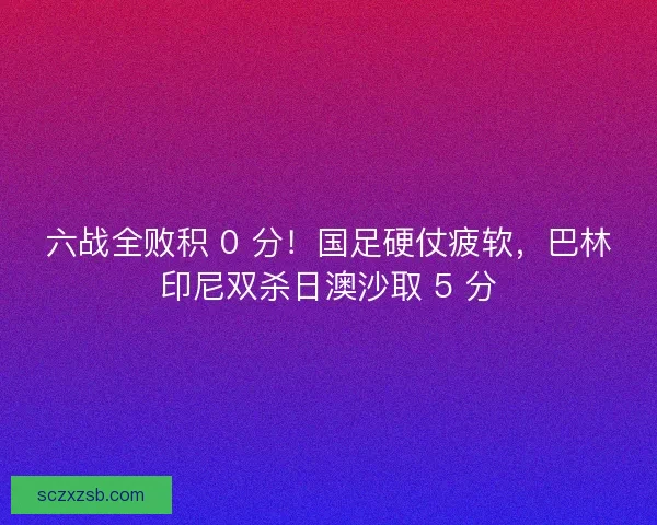 六战全败积 0 分！国足硬仗疲软，巴林印尼双杀日澳沙取 5 分